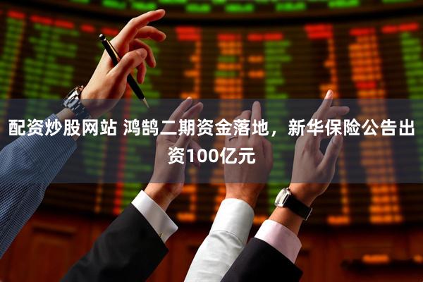 配资炒股网站 鸿鹄二期资金落地，新华保险公告出资100亿元