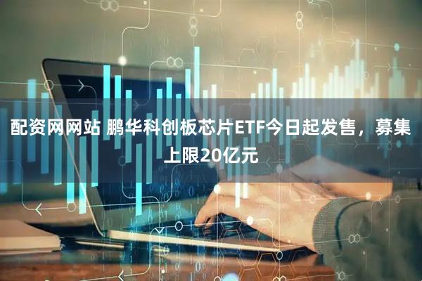 配资网网站 鹏华科创板芯片ETF今日起发售，募集上限20亿元