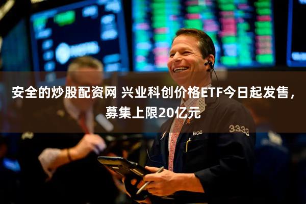 安全的炒股配资网 兴业科创价格ETF今日起发售，募集上限20亿元