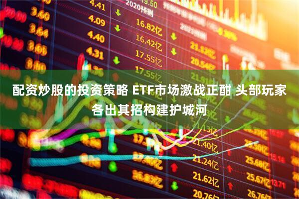 配资炒股的投资策略 ETF市场激战正酣 头部玩家各出其招构建护城河