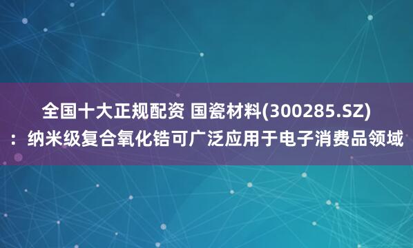 全国十大正规配资 国瓷材料(300285.SZ)：纳米级复合氧化锆可广泛应用于电子消费品领域