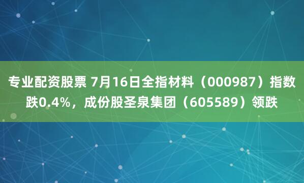 专业配资股票 7月16日全指材料（000987）指数跌0.4%，成份股圣泉集团（605589）领跌
