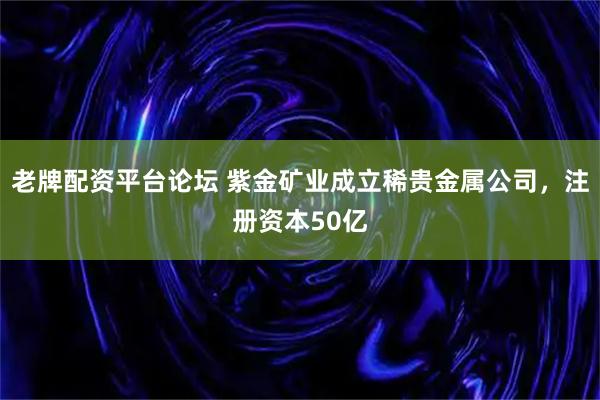 老牌配资平台论坛 紫金矿业成立稀贵金属公司，注册资本50亿