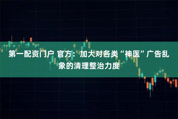 第一配资门户 官方：加大对各类“神医”广告乱象的清理整治力度