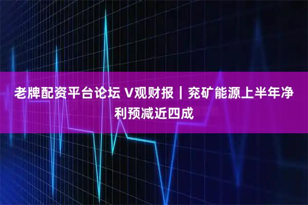 老牌配资平台论坛 V观财报｜兖矿能源上半年净利预减近四成