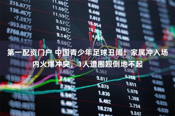 第一配资门户 中国青少年足球丑闻！家属冲入场内火爆冲突，1人遭围殴倒地不起