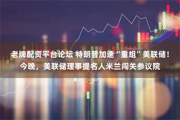 老牌配资平台论坛 特朗普加速“重组”美联储！今晚，美联储理事提名人米兰闯关参议院