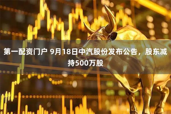 第一配资门户 9月18日中汽股份发布公告，股东减持500万股