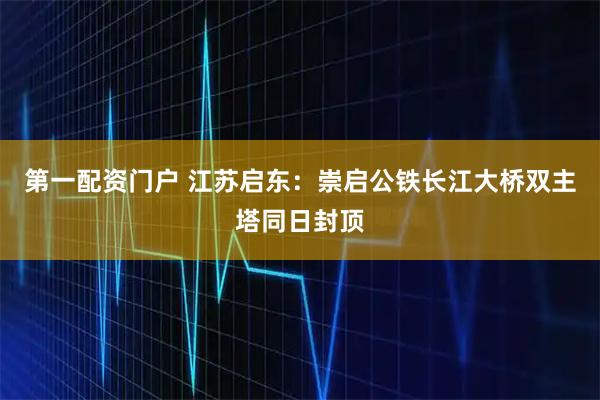 第一配资门户 江苏启东：崇启公铁长江大桥双主塔同日封顶