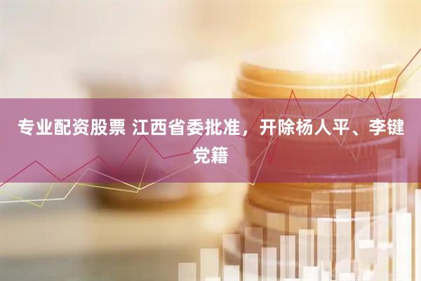 专业配资股票 江西省委批准，开除杨人平、李键党籍