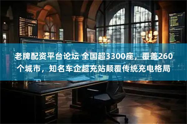 老牌配资平台论坛 全国超3300座，覆盖260个城市，知名车企超充站颠覆传统充电格局