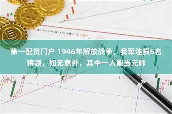 第一配资门户 1946年解放战争，我军连损6名将领，如无意外，其中一人能当元帅