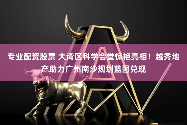 专业配资股票 大湾区科学会堂惊艳亮相！越秀地产助力广州南沙规划蓝图兑现