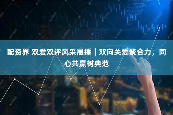 配资界 双爱双评风采展播｜双向关爱聚合力，同心共赢树典范