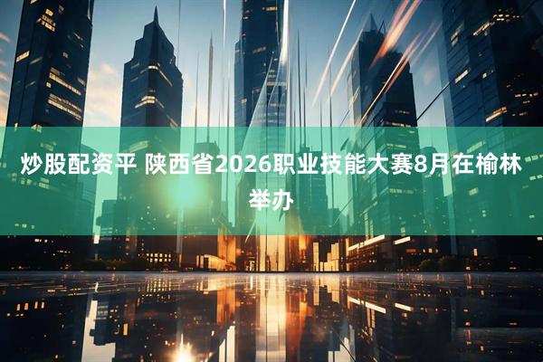 炒股配资平 陕西省2026职业技能大赛8月在榆林举办
