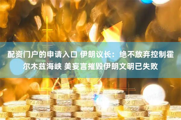 配资门户的申请入口 伊朗议长：绝不放弃控制霍尔木兹海峡 美妄言摧毁伊朗文明已失败