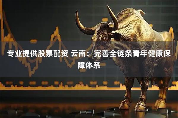 专业提供股票配资 云南：完善全链条青年健康保障体系