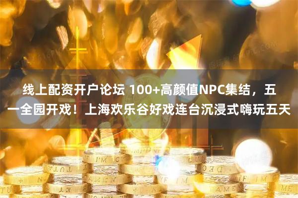 线上配资开户论坛 100+高颜值NPC集结，五一全园开戏！上海欢乐谷好戏连台沉浸式嗨玩五天