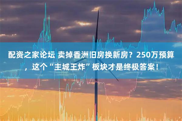 配资之家论坛 卖掉香洲旧房换新房？250万预算，这个“主城王炸”板块才是终极答案！