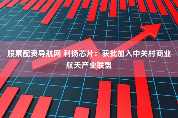股票配资导航网 利扬芯片：获批加入中关村商业航天产业联盟