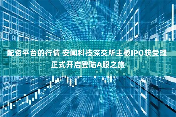 配资平台的行情 安闻科技深交所主板IPO获受理 正式开启登陆A股之旅