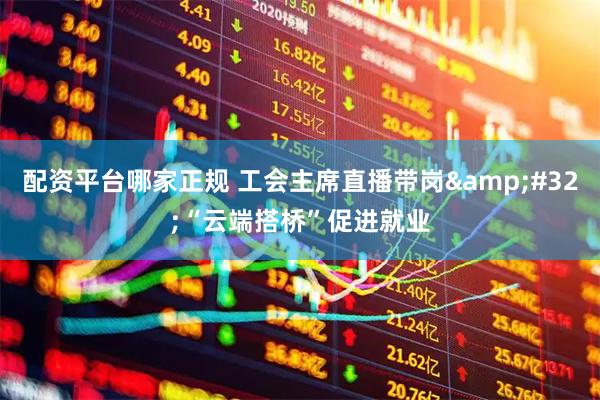 配资平台哪家正规 工会主席直播带岗 “云端搭桥”促进就业
